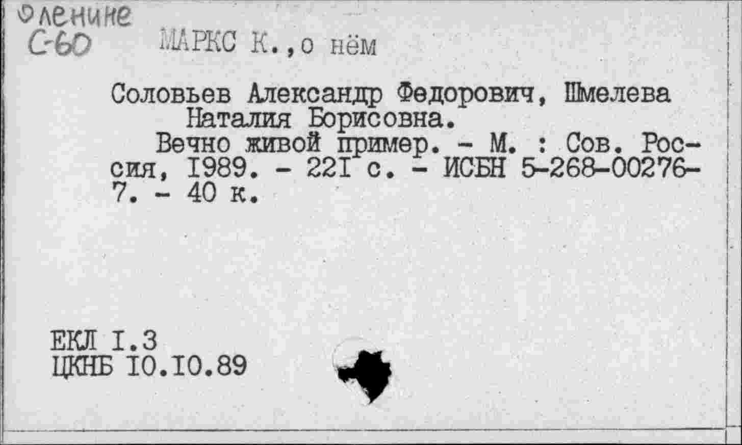 ﻿оленине
С'60	Л1АРКС К.,о нём
Соловьев Александр Федорович, Шмелева Наталия Борисовна.
Вечно живой пример. - М. : Сов. Россия, 1989. - 221 с. - ИСБН 5-268-00276-7. - 40 к.
ЕКЛ 1.3
ЦКНБ 10.10.89